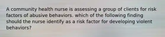 A community health nurse is assessing a group of clients for risk factors of abusive behaviors. which of the following finding should the nurse identify as a risk factor for developing violent behaviors?