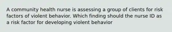 A community health nurse is assessing a group of clients for risk factors of violent behavior. Which finding should the nurse ID as a risk factor for developing violent behavior