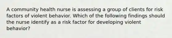 A community health nurse is assessing a group of clients for risk factors of violent behavior. Which of the following findings should the nurse identify as a risk factor for developing violent behavior?