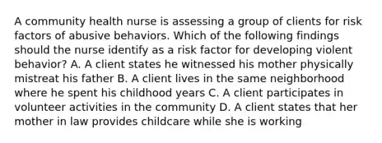 A community health nurse is assessing a group of clients for risk factors of abusive behaviors. Which of the following findings should the nurse identify as a risk factor for developing violent behavior? A. A client states he witnessed his mother physically mistreat his father B. A client lives in the same neighborhood where he spent his childhood years C. A client participates in volunteer activities in the community D. A client states that her mother in law provides childcare while she is working