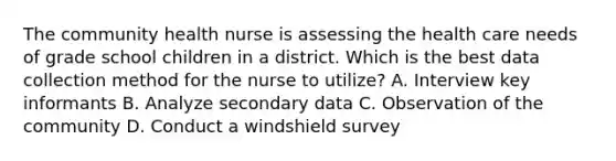 The community health nurse is assessing the health care needs of grade school children in a district. Which is the best data collection method for the nurse to utilize? A. Interview key informants B. Analyze secondary data C. Observation of the community D. Conduct a windshield survey