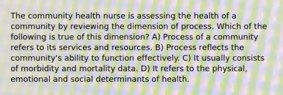 The community health nurse is assessing the health of a community by reviewing the dimension of process. Which of the following is true of this dimension? A) Process of a community refers to its services and resources. B) Process reflects the community's ability to function effectively. C) It usually consists of morbidity and mortality data. D) It refers to the physical, emotional and social determinants of health.