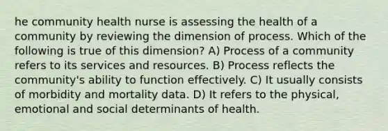 he community health nurse is assessing the health of a community by reviewing the dimension of process. Which of the following is true of this dimension? A) Process of a community refers to its services and resources. B) Process reflects the community's ability to function effectively. C) It usually consists of morbidity and mortality data. D) It refers to the physical, emotional and social determinants of health.