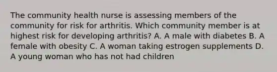 The community health nurse is assessing members of the community for risk for arthritis. Which community member is at highest risk for developing arthritis? A. A male with diabetes B. A female with obesity C. A woman taking estrogen supplements D. A young woman who has not had children