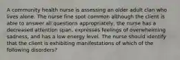 A community health nurse is assessing an older adult clan who lives alone. The nurse fine spot common although the client is able to answer all questions appropriately, the nurse has a decreased attention span, expresses feelings of overwhelming sadness, and has a low energy level. The nurse should identify that the client is exhibiting manifestations of which of the following disorders?