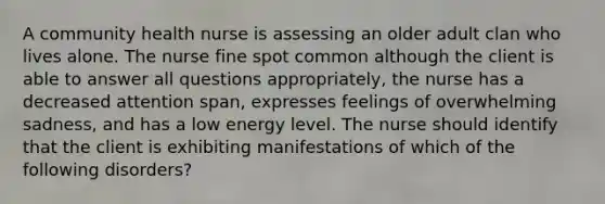 A community health nurse is assessing an older adult clan who lives alone. The nurse fine spot common although the client is able to answer all questions appropriately, the nurse has a decreased attention span, expresses feelings of overwhelming sadness, and has a low energy level. The nurse should identify that the client is exhibiting manifestations of which of the following disorders?