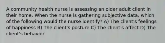 A community health nurse is assessing an older adult client in their home. When the nurse is gathering subjective data, which of the following would the nurse identify? A) The client's feelings of happiness B) The client's posture C) The client's affect D) The client's behavior