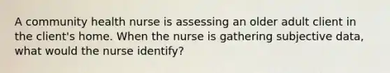 A community health nurse is assessing an older adult client in the client's home. When the nurse is gathering subjective data, what would the nurse identify?