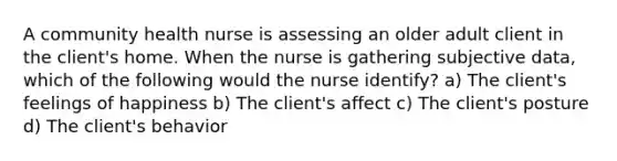 A community health nurse is assessing an older adult client in the client's home. When the nurse is gathering subjective data, which of the following would the nurse identify? a) The client's feelings of happiness b) The client's affect c) The client's posture d) The client's behavior