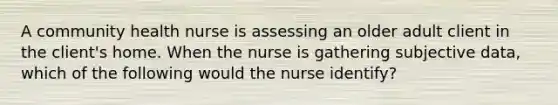 A community health nurse is assessing an older adult client in the client's home. When the nurse is gathering subjective data, which of the following would the nurse identify?