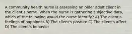 A community health nurse is assessing an older adult client in the client's home. When the nurse is gathering subjective data, which of the following would the nurse identify? A) The client's feelings of happiness B) The client's posture C) The client's affect D) The client's behavior