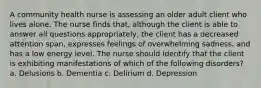 A community health nurse is assessing an older adult client who lives alone. The nurse finds that, although the client is able to answer all questions appropriately, the client has a decreased attention span, expresses feelings of overwhelming sadness, and has a low energy level. The nurse should identify that the client is exhibiting manifestations of which of the following disorders? a. Delusions b. Dementia c. Delirium d. Depression