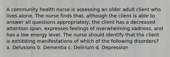 A community health nurse is assessing an older adult client who lives alone. The nurse finds that, although the client is able to answer all questions appropriately, the client has a decreased attention span, expresses feelings of overwhelming sadness, and has a low energy level. The nurse should identify that the client is exhibiting manifestations of which of the following disorders? a. Delusions b. Dementia c. Delirium d. Depression