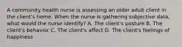 A community health nurse is assessing an older adult client in the client's home. When the nurse is gathering subjective data, what would the nurse identify? A. The client's posture B. The client's behavior C. The client's affect D. The client's feelings of happiness