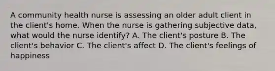 A community health nurse is assessing an older adult client in the client's home. When the nurse is gathering subjective data, what would the nurse identify? A. The client's posture B. The client's behavior C. The client's affect D. The client's feelings of happiness