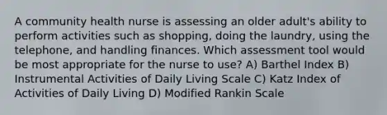 A community health nurse is assessing an older adult's ability to perform activities such as shopping, doing the laundry, using the telephone, and handling finances. Which assessment tool would be most appropriate for the nurse to use? A) Barthel Index B) Instrumental Activities of Daily Living Scale C) Katz Index of Activities of Daily Living D) Modified Rankin Scale