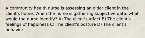 A community health nurse is assessing an older client in the client's home. When the nurse is gathering subjective data, what would the nurse identify? A) The client's affect B) The client's feelings of happiness C) The client's posture D) The client's behavior