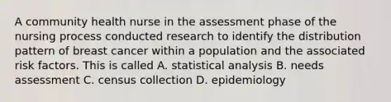 A community health nurse in the assessment phase of the nursing process conducted research to identify the distribution pattern of breast cancer within a population and the associated risk factors. This is called A. statistical analysis B. needs assessment C. census collection D. epidemiology