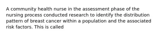 A community health nurse in the assessment phase of the nursing process conducted research to identify the distribution pattern of breast cancer within a population and the associated risk factors. This is called