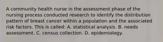 A community health nurse in the assessment phase of the nursing process conducted research to identify the distribution pattern of breast cancer within a population and the associated risk factors. This is called: A. statistical analysis. B. needs assessment. C. census collection. D. epidemiology.