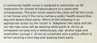 A community health nurse is assigned to administer an IM medication for control of hallucinations to a client with schizophrenia. The prior nurse reports the client will let the nurse in her house only if the nurse carries a public health-issued blue bag and wears black pants. Which of the following is an appropriate action by the nurse? A. Telephone the client and tell her the new nurse will be wearing white pants B. Arrive as scheduled carrying only a stethoscope, vial, alcohol wipe and medication syringe C. Arrive as scheduled with a police officer D. Arrive carrying a blue bag and wearing black pants