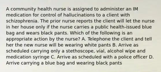 A community health nurse is assigned to administer an IM medication for control of hallucinations to a client with schizophrenia. The prior nurse reports the client will let the nurse in her house only if the nurse carries a public health-issued blue bag and wears black pants. Which of the following is an appropriate action by the nurse? A. Telephone the client and tell her the new nurse will be wearing white pants B. Arrive as scheduled carrying only a stethoscope, vial, alcohol wipe and medication syringe C. Arrive as scheduled with a police officer D. Arrive carrying a blue bag and wearing black pants