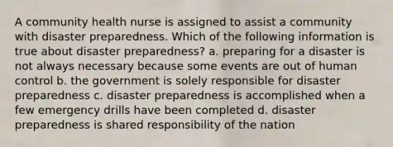 A community health nurse is assigned to assist a community with disaster preparedness. Which of the following information is true about disaster preparedness? a. preparing for a disaster is not always necessary because some events are out of human control b. the government is solely responsible for disaster preparedness c. disaster preparedness is accomplished when a few emergency drills have been completed d. disaster preparedness is shared responsibility of the nation