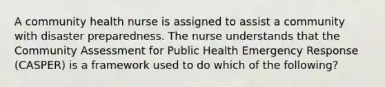 A community health nurse is assigned to assist a community with disaster preparedness. The nurse understands that the Community Assessment for Public Health Emergency Response (CASPER) is a framework used to do which of the following?