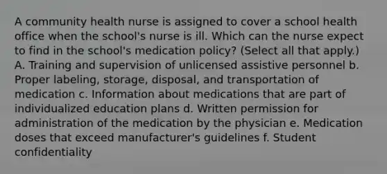 A community health nurse is assigned to cover a school health office when the school's nurse is ill. Which can the nurse expect to find in the school's medication policy? (Select all that apply.) A. Training and supervision of unlicensed assistive personnel b. Proper labeling, storage, disposal, and transportation of medication c. Information about medications that are part of individualized education plans d. Written permission for administration of the medication by the physician e. Medication doses that exceed manufacturer's guidelines f. Student confidentiality