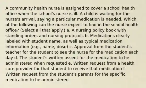 A community health nurse is assigned to cover a school health office when the school's nurse is ill. A child is waiting for the nurse's arrival, saying a particular medication is needed. Which of the following can the nurse expect to find in the school health office? (Select all that apply.) a. A nursing policy book with standing orders and nursing protocols b. Medications clearly labeled with student name, as well as typical medication information (e.g., name, dose) c. Approval from the student's teacher for the student to see the nurse for the medication each day d. The student's written assent for the medication to be administered when requested e. Written request from a health care provider for that student to receive that medication f. Written request from the student's parents for the specific medication to be administered