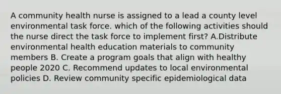 A community health nurse is assigned to a lead a county level environmental task force. which of the following activities should the nurse direct the task force to implement first? A.Distribute environmental health education materials to community members B. Create a program goals that align with healthy people 2020 C. Recommend updates to local environmental policies D. Review community specific epidemiological data