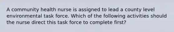 A community health nurse is assigned to lead a county level environmental task force. Which of the following activities should the nurse direct this task force to complete first?