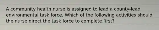 A community health nurse is assigned to lead a county-lead environmental task force. Which of the following activities should the nurse direct the task force to complete first?