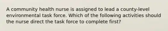 A community health nurse is assigned to lead a county-level environmental task force. Which of the following activities should the nurse direct the task force to complete first?