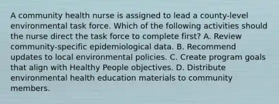 A community health nurse is assigned to lead a county-level environmental task force. Which of the following activities should the nurse direct the task force to complete first? A. Review community-specific epidemiological data. B. Recommend updates to local environmental policies. C. Create program goals that align with Healthy People objectives. D. Distribute environmental health education materials to community members.