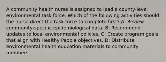 A community health nurse is assigned to lead a county-level environmental task force. Which of the following activities should the nurse direct the task force to complete first? A: Review community-specific epidemiological data. B: Recommend updates to local environmental policies. C: Create program goals that align with Healthy People objectives. D: Distribute environmental health education materials to community members.