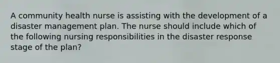 A community health nurse is assisting with the development of a disaster management plan. The nurse should include which of the following nursing responsibilities in the disaster response stage of the plan?