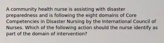 A community health nurse is assisting with disaster preparedness and is following the eight domains of Core Competencies in Disaster Nursing by the International Council of Nurses. Which of the following action should the nurse identify as part of the domain of intervention?