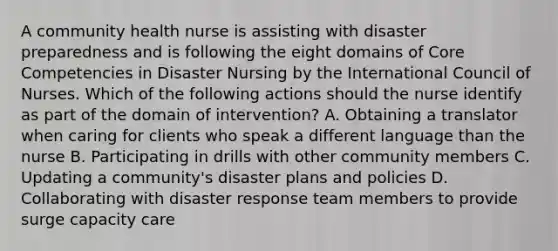 A community health nurse is assisting with disaster preparedness and is following the eight domains of Core Competencies in Disaster Nursing by the International Council of Nurses. Which of the following actions should the nurse identify as part of the domain of intervention? A. Obtaining a translator when caring for clients who speak a different language than the nurse B. Participating in drills with other community members C. Updating a community's disaster plans and policies D. Collaborating with disaster response team members to provide surge capacity care