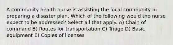 A community health nurse is assisting the local community in preparing a disaster plan. Which of the following would the nurse expect to be addressed? Select all that apply. A) Chain of command B) Routes for transportation C) Triage D) Basic equipment E) Copies of licenses