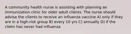 A community health nurse is assisting with planning an immunization clinic for older adult clients. The nurse should advise the clients to receive an influenza vaccine A) only if they are in a high-risk group B) every 10 yrs C) annually D) if the clietn has never had influenza