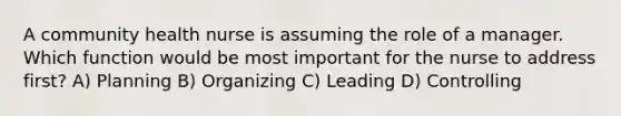 A community health nurse is assuming the role of a manager. Which function would be most important for the nurse to address first? A) Planning B) Organizing C) Leading D) Controlling