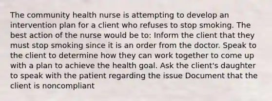 The community health nurse is attempting to develop an intervention plan for a client who refuses to stop smoking. The best action of the nurse would be to: Inform the client that they must stop smoking since it is an order from the doctor. Speak to the client to determine how they can work together to come up with a plan to achieve the health goal. Ask the client's daughter to speak with the patient regarding the issue Document that the client is noncompliant