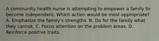 A community health nurse is attempting to empower a family to become independent. Which action would be most appropriate? A. Emphasize the family's strengths. B. Do for the family what they cannot. C. Focus attention on the problem areas. D. Reinforce positive traits.