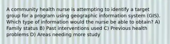 A community health nurse is attempting to identify a target group for a program using geographic information system (GIS). Which type of information would the nurse be able to obtain? A) Family status B) Past interventions used C) Previous health problems D) Areas needing more study