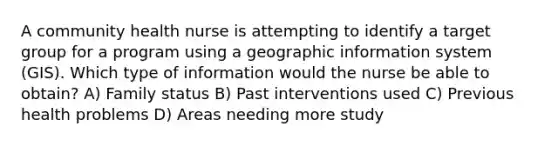 A community health nurse is attempting to identify a target group for a program using a geographic information system (GIS). Which type of information would the nurse be able to obtain? A) Family status B) Past interventions used C) Previous health problems D) Areas needing more study