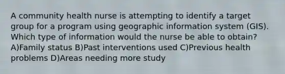 A community health nurse is attempting to identify a target group for a program using geographic information system (GIS). Which type of information would the nurse be able to obtain? A)Family status B)Past interventions used C)Previous health problems D)Areas needing more study