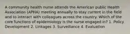 A community health nurse attends the American public Health Association (APHA) meeting annually to stay current in the field and to interact with colleagues across the country. Which of the core functions of epidemiology is the nurse engaged in? 1. Policy Development 2. Linkages 3. Surveillance 4. Evaluation