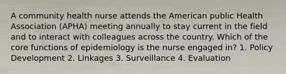 A community health nurse attends the American public Health Association (APHA) meeting annually to stay current in the field and to interact with colleagues across the country. Which of the core functions of epidemiology is the nurse engaged in? 1. Policy Development 2. Linkages 3. Surveillance 4. Evaluation