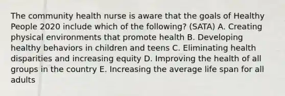 The community health nurse is aware that the goals of Healthy People 2020 include which of the following? (SATA) A. Creating physical environments that promote health B. Developing healthy behaviors in children and teens C. Eliminating health disparities and increasing equity D. Improving the health of all groups in the country E. Increasing the average life span for all adults